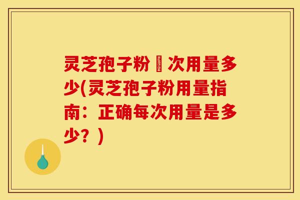 灵芝孢子粉毎次用量多少(灵芝孢子粉用量指南：正确每次用量是多少？)