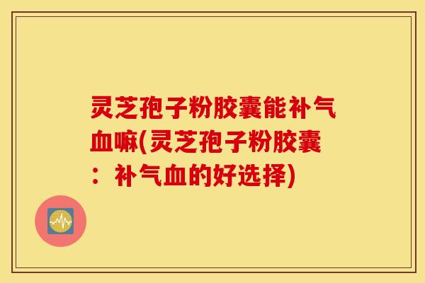 灵芝孢子粉胶囊能补气血嘛(灵芝孢子粉胶囊：补气血的好选择)