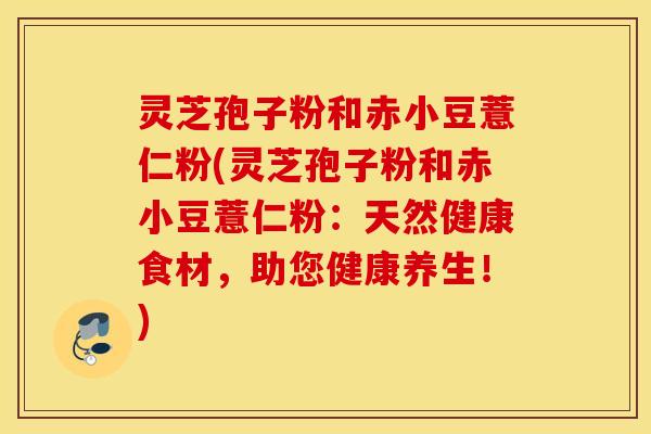 灵芝孢子粉和赤小豆薏仁粉(灵芝孢子粉和赤小豆薏仁粉：天然健康食材，助您健康养生！)