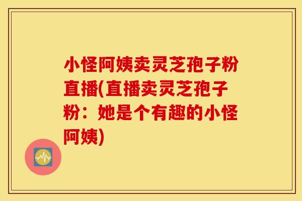 小怪阿姨卖灵芝孢子粉直播(直播卖灵芝孢子粉：她是个有趣的小怪阿姨)