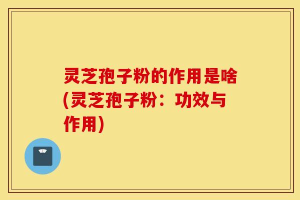 灵芝孢子粉的作用是啥(灵芝孢子粉：功效与作用)
