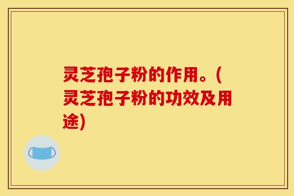 灵芝孢子粉的作用。(灵芝孢子粉的功效及用途)