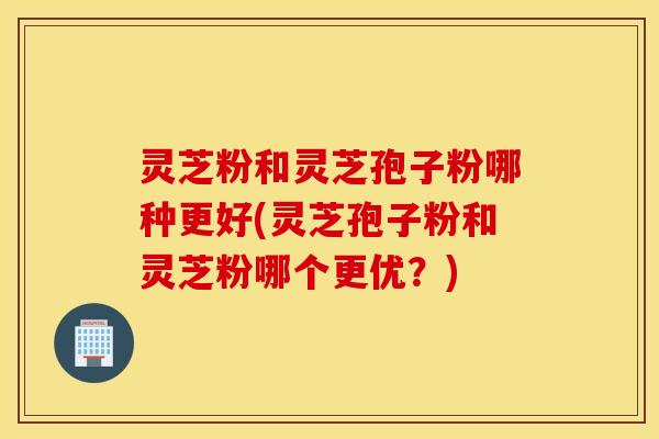 灵芝粉和灵芝孢子粉哪种更好(灵芝孢子粉和灵芝粉哪个更优？)
