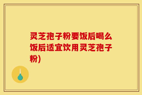 灵芝孢子粉要饭后喝么饭后适宜饮用灵芝孢子粉)