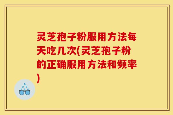灵芝孢子粉服用方法每天吃几次(灵芝孢子粉的正确服用方法和频率)