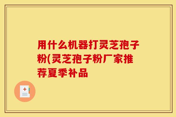 用什么机器打灵芝孢子粉(灵芝孢子粉厂家推荐夏季补品
