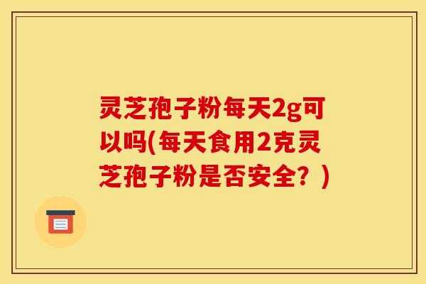 灵芝孢子粉每天2g可以吗(每天食用2克灵芝孢子粉是否安全？)