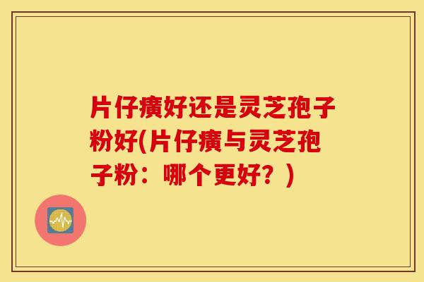 片仔癀好还是灵芝孢子粉好(片仔癀与灵芝孢子粉：哪个更好？)