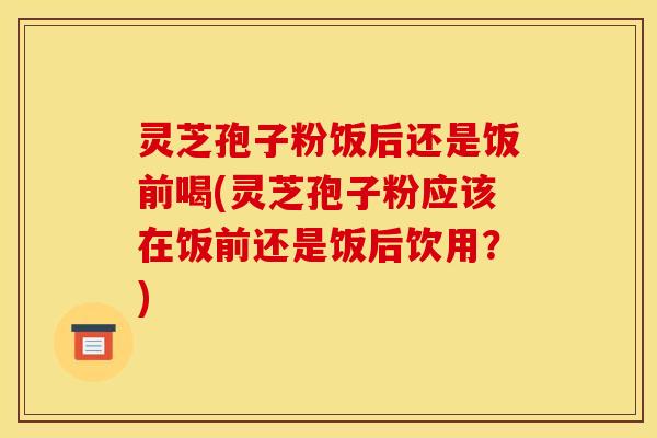 灵芝孢子粉饭后还是饭前喝(灵芝孢子粉应该在饭前还是饭后饮用？)