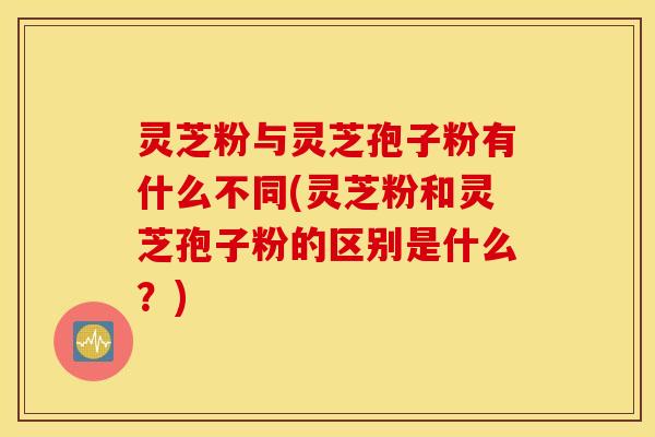 灵芝粉与灵芝孢子粉有什么不同(灵芝粉和灵芝孢子粉的区别是什么？)