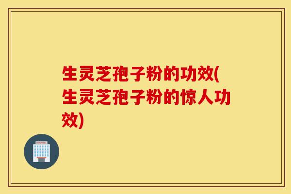 生灵芝孢子粉的功效(生灵芝孢子粉的惊人功效)