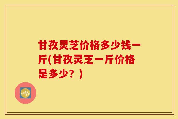甘孜灵芝价格多少钱一斤(甘孜灵芝一斤价格是多少？)