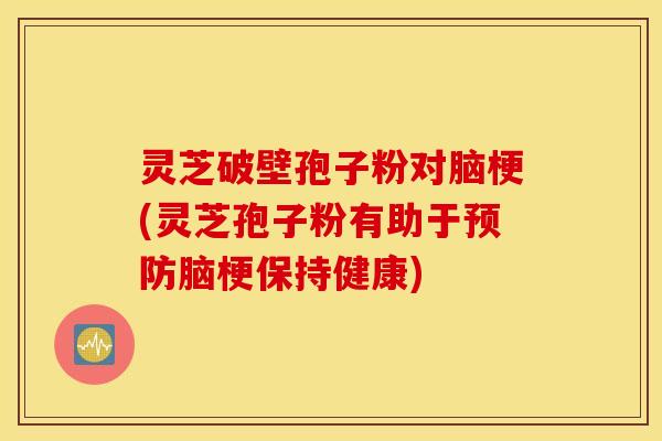 灵芝破壁孢子粉对脑梗(灵芝孢子粉有助于预防脑梗保持健康)