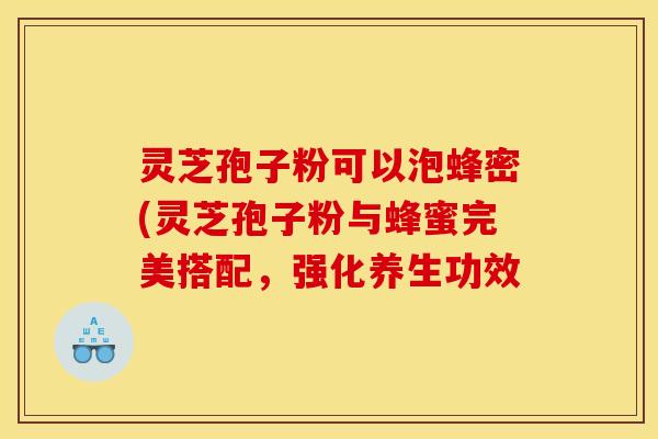 灵芝孢子粉可以泡蜂密(灵芝孢子粉与蜂蜜完美搭配，强化养生功效