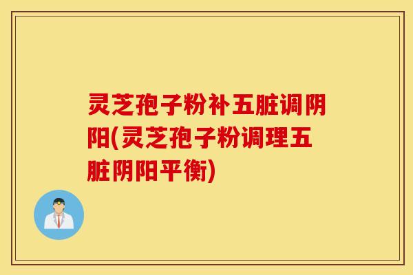 灵芝孢子粉补五脏调阴阳(灵芝孢子粉调理五脏阴阳平衡)