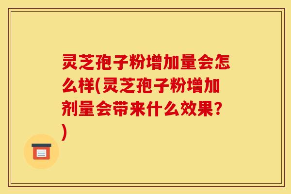 灵芝孢子粉增加量会怎么样(灵芝孢子粉增加剂量会带来什么效果？)