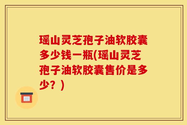 瑶山灵芝孢子油软胶囊多少钱一瓶(瑶山灵芝孢子油软胶囊售价是多少？)