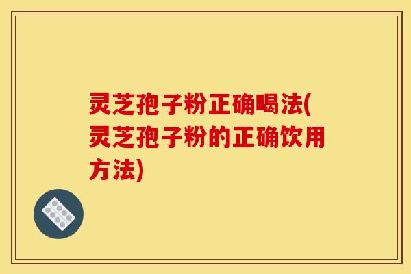 灵芝孢子粉正确喝法(灵芝孢子粉的正确饮用方法)