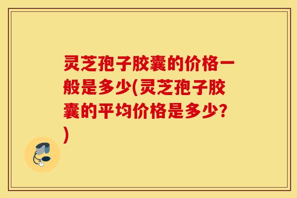 灵芝孢子胶囊的价格一般是多少(灵芝孢子胶囊的平均价格是多少？)