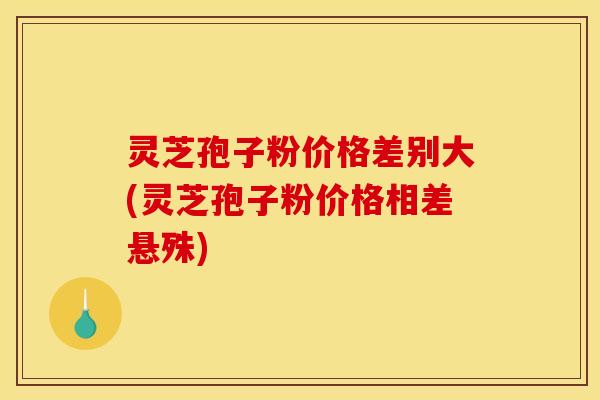 灵芝孢子粉价格差别大(灵芝孢子粉价格相差悬殊)