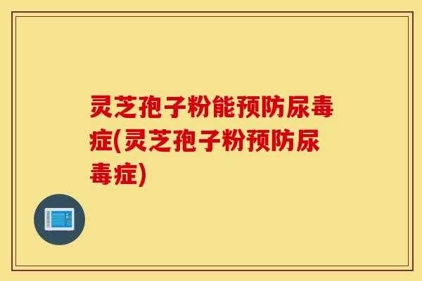 灵芝孢子粉能预防尿毒症(灵芝孢子粉预防尿毒症)