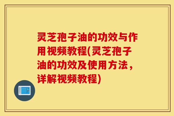 灵芝孢子油的功效与作用视频教程(灵芝孢子油的功效及使用方法，详解视频教程)
