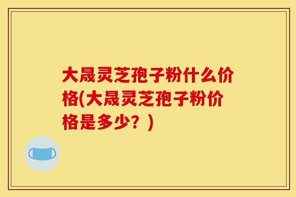 大晟灵芝孢子粉什么价格(大晟灵芝孢子粉价格是多少？)