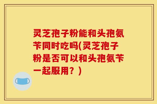 灵芝孢子粉能和头孢氨苄同时吃吗(灵芝孢子粉是否可以和头孢氨苄一起服用？)