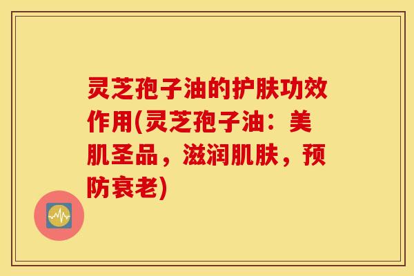 灵芝孢子油的护肤功效作用(灵芝孢子油：美肌圣品，滋润肌肤，预防衰老)