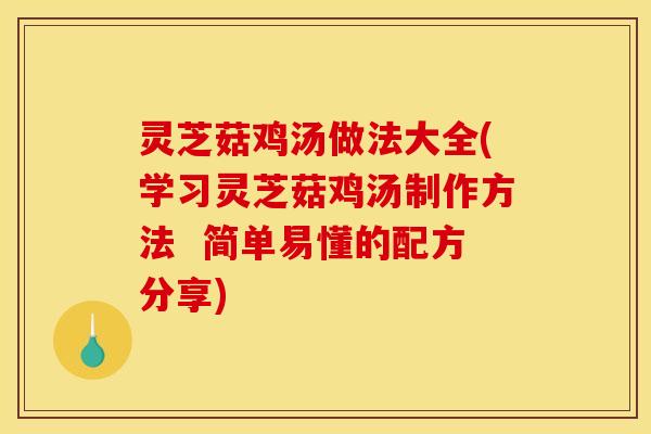 灵芝菇鸡汤做法大全(学习灵芝菇鸡汤制作方法  简单易懂的配方分享)