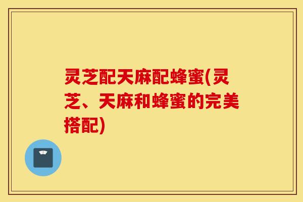 灵芝配天麻配蜂蜜(灵芝、天麻和蜂蜜的完美搭配)