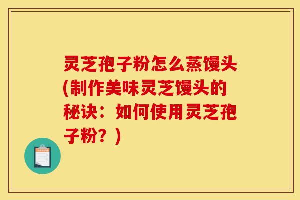 灵芝孢子粉怎么蒸馒头(制作美味灵芝馒头的秘诀：如何使用灵芝孢子粉？)