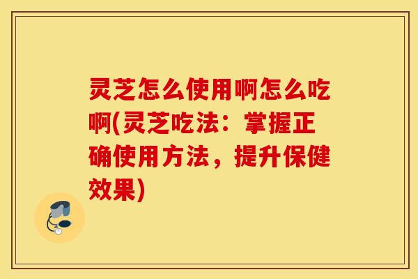 灵芝怎么使用啊怎么吃啊(灵芝吃法：掌握正确使用方法，提升保健效果)