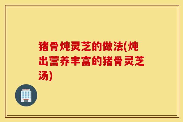 猪骨炖灵芝的做法(炖出营养丰富的猪骨灵芝汤)
