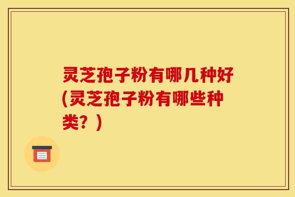 灵芝孢子粉有哪几种好(灵芝孢子粉有哪些种类？)