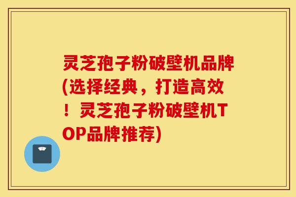 灵芝孢子粉破壁机品牌(选择经典，打造高效！灵芝孢子粉破壁机TOP品牌推荐)