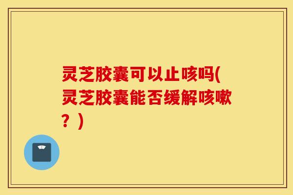 灵芝胶囊可以止咳吗(灵芝胶囊能否缓解咳嗽？)