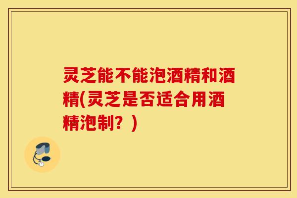 灵芝能不能泡酒精和酒精(灵芝是否适合用酒精泡制？)