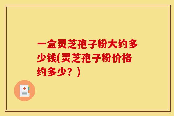 一盒灵芝孢子粉大约多少钱(灵芝孢子粉价格约多少？)