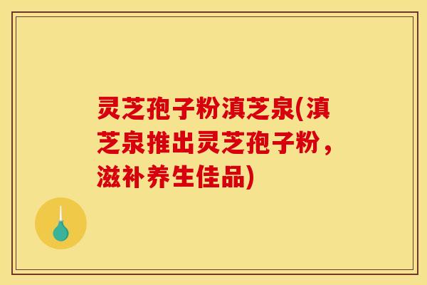 灵芝孢子粉滇芝泉(滇芝泉推出灵芝孢子粉，滋补养生佳品)