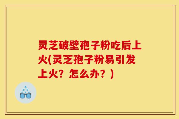 灵芝破壁孢子粉吃后上火(灵芝孢子粉易引发上火？怎么办？)