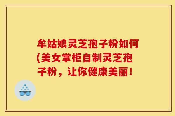 牟姑娘灵芝孢子粉如何(美女掌柜自制灵芝孢子粉，让你健康美丽！