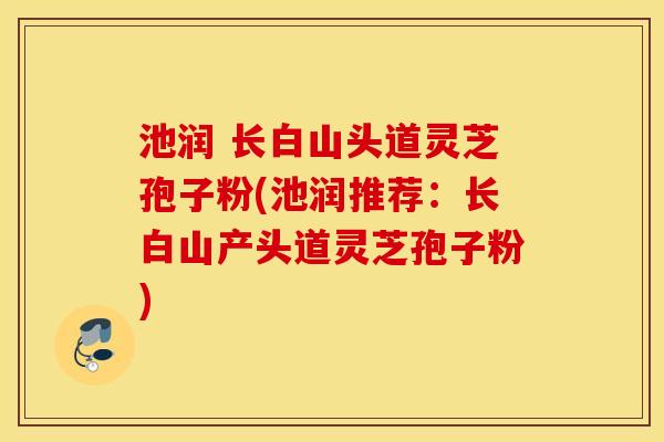 池润 长白山头道灵芝孢子粉(池润推荐：长白山产头道灵芝孢子粉)