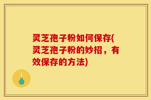 灵芝孢子粉如何保存(灵芝孢子粉的妙招，有效保存的方法)