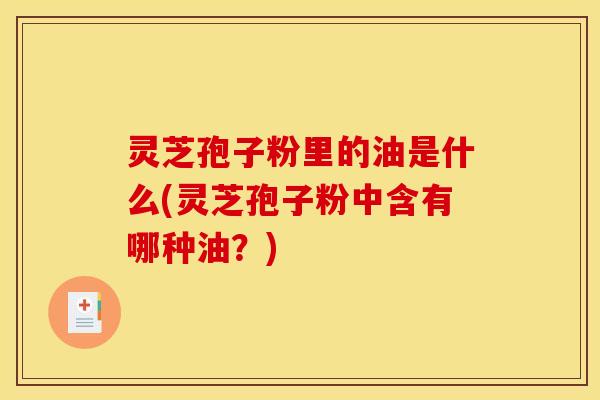 灵芝孢子粉里的油是什么(灵芝孢子粉中含有哪种油？)