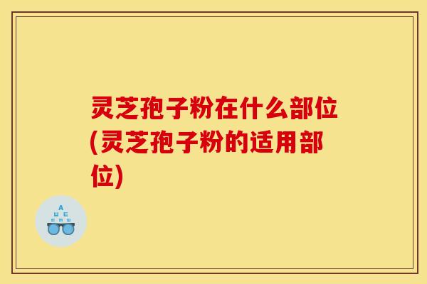 灵芝孢子粉在什么部位(灵芝孢子粉的适用部位)