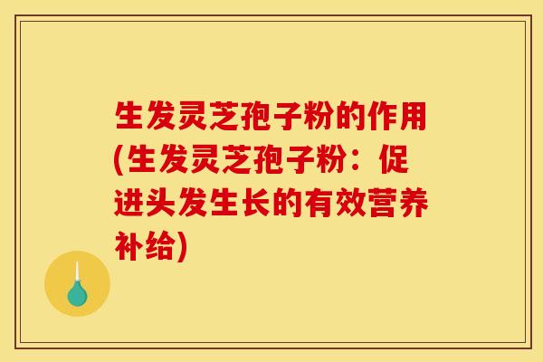 生发灵芝孢子粉的作用(生发灵芝孢子粉：促进头发生长的有效营养补给)