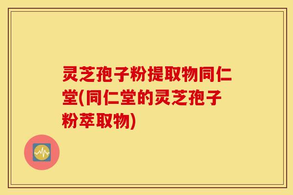 灵芝孢子粉提取物同仁堂(同仁堂的灵芝孢子粉萃取物)