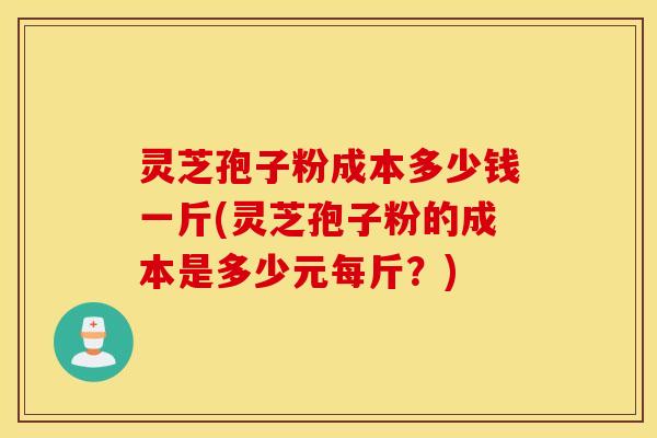 灵芝孢子粉成本多少钱一斤(灵芝孢子粉的成本是多少元每斤？)
