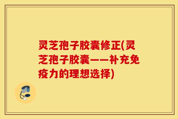 灵芝孢子胶囊修正(灵芝孢子胶囊——补充免疫力的理想选择)